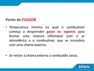 Ponto de FULGOR
• Temperatura mínima na qual o combustível
começa a desprender gases ou vapores para
formar uma mistura inflamável com o ar
atmosférico e o combustível, que se incendeia
com uma chama externa.
• Se retirar a chama externa a combustão cessa.
 