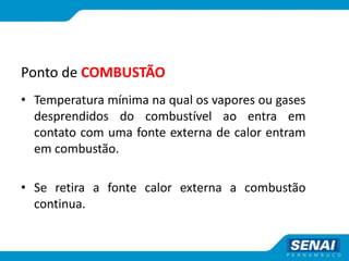 Ponto de COMBUSTÃO
• Temperatura mínima na qual os vapores ou gases
desprendidos do combustível ao entra em
contato com uma fonte externa de calor entram
em combustão.
• Se retira a fonte calor externa a combustão
continua.
 