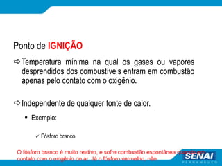 Ponto de IGNIÇÃO
Temperatura mínima na qual os gases ou vapores
desprendidos dos combustíveis entram em combustão
apenas pelo contato com o oxigênio.
Independente de qualquer fonte de calor.
 Exemplo:
 Fósforo branco.
O fósforo branco é muito reativo, e sofre combustão espontânea quando em
contato com o oxigênio do ar. Já o fósforo vermelho, não.
 