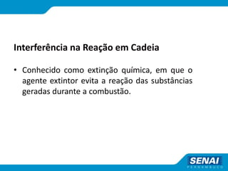 Interferência na Reação em Cadeia
• Conhecido como extinção química, em que o
agente extintor evita a reação das substâncias
geradas durante a combustão.
 