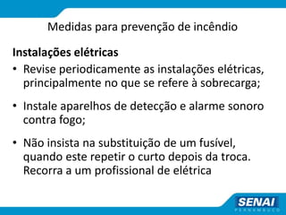 Medidas para prevenção de incêndio
Instalações elétricas
• Revise periodicamente as instalações elétricas,
principalmente no que se refere à sobrecarga;
• Instale aparelhos de detecção e alarme sonoro
contra fogo;
• Não insista na substituição de um fusível,
quando este repetir o curto depois da troca.
Recorra a um profissional de elétrica
 