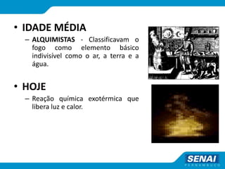 • IDADE MÉDIA
– ALQUIMISTAS - Classificavam o
fogo como elemento básico
indivisível como o ar, a terra e a
água.
• HOJE
– Reação química exotérmica que
libera luz e calor.
 