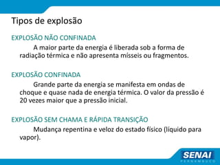 Tipos de explosão
EXPLOSÃO NÃO CONFINADA
A maior parte da energia é liberada sob a forma de
radiação térmica e não apresenta mísseis ou fragmentos.
EXPLOSÃO CONFINADA
Grande parte da energia se manifesta em ondas de
choque e quase nada de energia térmica. O valor da pressão é
20 vezes maior que a pressão inicial.
EXPLOSÃO SEM CHAMA E RÁPIDA TRANSIÇÃO
Mudança repentina e veloz do estado físico (líquido para
vapor).
 