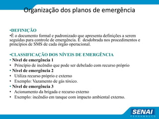 Organização dos planos de emergência
•DEFINIÇÃO
•É o documento formal e padronizado que apresenta definições a serem
seguidas para controle de emergência. É desdobrada nos procedimentos e
princípios de SMS de cada órgão operacional.
•CLASSIFICAÇÃO DOS NÍVEIS DE EMERGÊNCIA
• Nível de emergência 1
• Princípio de incêndio que pode ser debelado com recurso próprio
• Nível de emergência 2
• Utiliza recurso próprio e externo
• Exemplo: Vazamento de gás tóxico.
• Nível de emergência 3
• Acionamento da brigada e recurso externo
• Exemplo: incêndio em tanque com impacto ambiental externo.
 