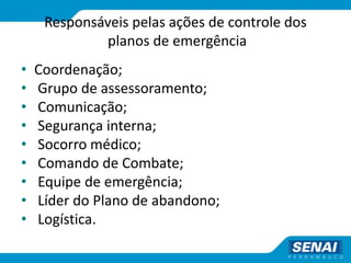Responsáveis pelas ações de controle dos
planos de emergência
• Coordenação;
• Grupo de assessoramento;
• Comunicação;
• Segurança interna;
• Socorro médico;
• Comando de Combate;
• Equipe de emergência;
• Líder do Plano de abandono;
• Logística.
 