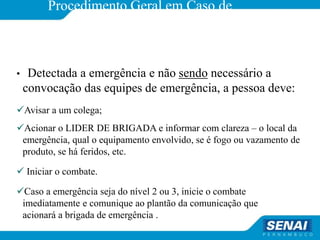 Procedimento Geral em Caso de
emergência
• Detectada a emergência e não sendo necessário a
convocação das equipes de emergência, a pessoa deve:
Avisar a um colega;
Acionar o LIDER DE BRIGADA e informar com clareza – o local da
emergência, qual o equipamento envolvido, se é fogo ou vazamento de
produto, se há feridos, etc.
 Iniciar o combate.
Caso a emergência seja do nível 2 ou 3, inicie o combate
imediatamente e comunique ao plantão da comunicação que
acionará a brigada de emergência .
 