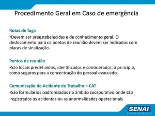 Procedimento Geral em Caso de emergência
Rotas de fuga
•Devem ser preestabelecidas e de conhecimento geral. O
deslocamento para os pontos de reunião devem ser indicados com
placas de sinalização.
Pontos de reunião
•São locais predefinidos, identificados e considerados, a princípio,
como seguros para a concentração do pessoal evacuado.
Comunicação de Acidente de Trabalho – CAT
•São formulários padronizados no âmbito coorporativo onde são
registrados os acidentes ou as anormalidades operacionais
 