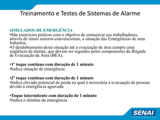 Treinamento e Testes de Sistemas de Alarme
SIMULADOS DE EMERGÊNCIA
•São exercícios práticos com o objetivo de comunicar aos trabalhadores,
através de sinais sonoros convencionais, a situação das Emergências de uma
Industria.
•O desdobramento desta situação até a evacuação de área cumpre uma
seqüência de alarme, que devem ser seguidos pelos componentes da Brigada
de Evacuação da Área (BEA).
•1º toque contínuo com duração de 1 minuto
•Indica situação de emergência
•2º toque contínuo com duração de 1 minuto
•Indica elevado potencial de perda na qual é necessária a evacuação de pessoas
devido à emergência agravada
•Toque intermitente com duração de 1 minuto
•Indica o término da emergência
 