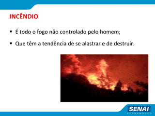 INCÊNDIO
 É todo o fogo não controlado pelo homem;
 Que têm a tendência de se alastrar e de destruir.
 