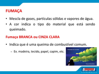 FUMAÇA
• Mescla de gases, partículas sólidas e vapores de água.
• A cor indica o tipo do material que está sendo
queimado.
Fumaça BRANCA ou CINZA CLARA
• Indica que é uma queima de combustível comum.
– Ex. madeira, tecido, papel, capim, etc.
 