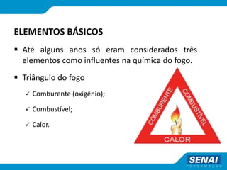 ELEMENTOS BÁSICOS
 Até alguns anos só eram considerados três
elementos como influentes na química do fogo.
 Triângulo do fogo
 Comburente (oxigênio);
 Combustível;
 Calor.
 