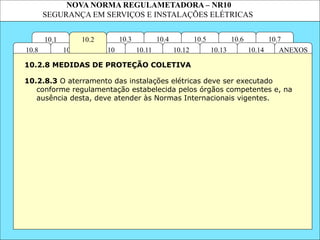 NOVA NORMA REGULAMETADORA – NR10
SEGURANÇA EM SERVIÇOS E INSTALAÇÕES ELÉTRICAS
10.1 10.7
10.6
10.5
10.4
10.3
ANEXOS
10.14
10.13
10.12
10.11
10.10
10.9
10.8
10.2
10.2.8.3 O aterramento das instalações elétricas deve ser executado
conforme regulamentação estabelecida pelos órgãos competentes e, na
ausência desta, deve atender às Normas Internacionais vigentes.
10.2.8 MEDIDAS DE PROTEÇÃO COLETIVA
 