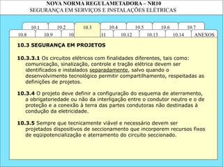 NOVA NORMA REGULAMETADORA – NR10
SEGURANÇA EM SERVIÇOS E INSTALAÇÕES ELÉTRICAS
10.2 10.4
10.11
10.10
10.3
10.1 10.7
10.6
10.5
ANEXOS
10.14
10.13
10.12
10.9
10.8
10.3.3.1 Os circuitos elétricos com finalidades diferentes, tais como:
comunicação, sinalização, controle e tração elétrica devem ser
identificados e instalados separadamente, salvo quando o
desenvolvimento tecnológico permitir compartilhamento, respeitadas as
definições de projetos.
10.3.5 Sempre que tecnicamente viável e necessário devem ser
projetados dispositivos de seccionamento que incorporem recursos fixos
de eqüipotencialização e aterramento do circuito seccionado.
10.3 SEGURANÇA EM PROJETOS
10.3.4 O projeto deve definir a configuração do esquema de aterramento,
a obrigatoriedade ou não da interligação entre o condutor neutro e o de
proteção e a conexão à terra das partes condutoras não destinadas à
condução da eletricidade.
 