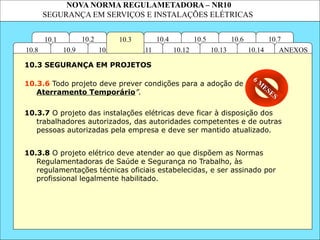 NOVA NORMA REGULAMETADORA – NR10
SEGURANÇA EM SERVIÇOS E INSTALAÇÕES ELÉTRICAS
10.2 10.4
10.11
10.10
10.3
10.1 10.7
10.6
10.5
ANEXOS
10.14
10.13
10.12
10.9
10.8
10.3.6 Todo projeto deve prever condições para a adoção de “
Aterramento Temporário”.
10.3.8 O projeto elétrico deve atender ao que dispõem as Normas
Regulamentadoras de Saúde e Segurança no Trabalho, às
regulamentações técnicas oficiais estabelecidas, e ser assinado por
profissional legalmente habilitado.
10.3 SEGURANÇA EM PROJETOS
10.3.7 O projeto das instalações elétricas deve ficar à disposição dos
trabalhadores autorizados, das autoridades competentes e de outras
pessoas autorizadas pela empresa e deve ser mantido atualizado.
6 M
ESES
 