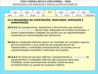 NOVA NORMA REGULAMETADORA – NR10
SEGURANÇA EM SERVIÇOS E INSTALAÇÕES ELÉTRICAS
10.5
10.3
10.12
10.11
10.2 10.4
10.10
10.1 10.7
10.6
ANEXOS
10.14
10.13
10.9
10.8
10.4.3.1 Os equipamentos, dispositivos e ferramentas que possuam
isolamento elétrico devem estar adequados às tensões envolvidas, e
serem inspecionados e testados de acordo com as regulamentações
existentes ou recomendações dos fabricantes.
10.4.4.1 Os locais de serviços elétricos, compartimentos e invólucros de
equipamentos e instalações elétricas são exclusivos para essa
finalidade, sendo expressamente proibido utilizá-los para
armazenamento ou guarda de quaisquer objetos.
10.4 SEGURANÇA NA CONSTRUÇÃO, MONTAGEM, OPERAÇÃO E
MANUTENÇÃO
10.4.4 As instalações elétricas devem ser mantidas em condições seguras
de funcionamento e seus sistemas de proteção devem ser
inspecionados e controlados periodicamente, de acordo com as
regulamentações existentes e definições de projetos.
 