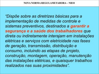NOVA NORMA REGULAMETADORA – NR10
SEGURANÇA EM SERVIÇOS E INSTALAÇÕES ELÉTRICAS
“Dispõe sobre as diretrizes básicas para a
implementação de medidas de controle e
sistemas preventivos, destinados a garantir a
segurança e a saúde dos trabalhadores que
direta ou indiretamente interajam em instalações
elétricas e serviços com eletricidade nas fases
de geração, transmissão, distribuição e
consumo, incluindo as etapas de projeto,
construção, montagem, operação, manutenção
das instalações elétricas, e quaisquer trabalhos
realizados nas suas proximidades”.
NOVA NORMA REGULAMETADORA – NR10
 