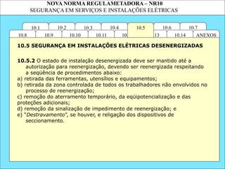 NOVA NORMA REGULAMETADORA – NR10
SEGURANÇA EM SERVIÇOS E INSTALAÇÕES ELÉTRICAS
10.4 10.6
10.13
10.12
10.3
10.2
10.11
10.10
10.1 10.7
10.5
ANEXOS
10.14
10.9
10.8
10.5.2 O estado de instalação desenergizada deve ser mantido até a
autorização para reenergização, devendo ser reenergizada respeitando
a seqüência de procedimentos abaixo:
a) retirada das ferramentas, utensílios e equipamentos;
b) retirada da zona controlada de todos os trabalhadores não envolvidos no
processo de reenergização;
c) remoção do aterramento temporário, da eqüipotencialização e das
proteções adicionais;
d) remoção da sinalização de impedimento de reenergização; e
e) “Destravamento”, se houver, e religação dos dispositivos de
seccionamento.
10.5 SEGURANÇA EM INSTALAÇÕES ELÉTRICAS DESENERGIZADAS
 