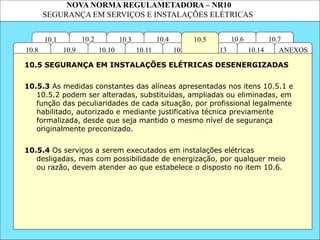 NOVA NORMA REGULAMETADORA – NR10
SEGURANÇA EM SERVIÇOS E INSTALAÇÕES ELÉTRICAS
10.4 10.6
10.13
10.12
10.3
10.2
10.11
10.10
10.1 10.7
10.5
ANEXOS
10.14
10.9
10.8
10.5.3 As medidas constantes das alíneas apresentadas nos itens 10.5.1 e
10.5.2 podem ser alteradas, substituídas, ampliadas ou eliminadas, em
função das peculiaridades de cada situação, por profissional legalmente
habilitado, autorizado e mediante justificativa técnica previamente
formalizada, desde que seja mantido o mesmo nível de segurança
originalmente preconizado.
10.5 SEGURANÇA EM INSTALAÇÕES ELÉTRICAS DESENERGIZADAS
10.5.4 Os serviços a serem executados em instalações elétricas
desligadas, mas com possibilidade de energização, por qualquer meio
ou razão, devem atender ao que estabelece o disposto no item 10.6.
 