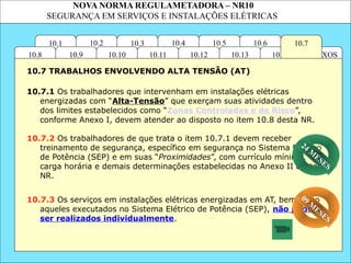 NOVA NORMA REGULAMETADORA – NR10
SEGURANÇA EM SERVIÇOS E INSTALAÇÕES ELÉTRICAS
10.6
ANEXOS
10.14
10.3
10.2 10.4
10.11
10.10
10.1 10.7
10.5
10.13
10.12
10.9
10.8
10.7.1 Os trabalhadores que intervenham em instalações elétricas
energizadas com “Alta-Tensão” que exerçam suas atividades dentro
dos limites estabelecidos como “Zonas Controladas e de Risco”,
conforme Anexo I, devem atender ao disposto no item 10.8 desta NR.
10.7.3 Os serviços em instalações elétricas energizadas em AT, bem como
aqueles executados no Sistema Elétrico de Potência (SEP), não podem
ser realizados individualmente.
10.7 TRABALHOS ENVOLVENDO ALTA TENSÃO (AT)
10.7.2 Os trabalhadores de que trata o item 10.7.1 devem receber
treinamento de segurança, específico em segurança no Sistema Elétrico
de Potência (SEP) e em suas “Proximidades”, com currículo mínimo,
carga horária e demais determinações estabelecidas no Anexo II desta
NR.
09 M
ESES
24 M
ESES
 