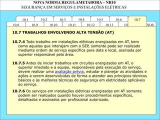 NOVA NORMA REGULAMETADORA – NR10
SEGURANÇA EM SERVIÇOS E INSTALAÇÕES ELÉTRICAS
10.6
ANEXOS
10.14
10.3
10.2 10.4
10.11
10.10
10.1 10.7
10.5
10.13
10.12
10.9
10.8
10.7.4 Todo trabalho em instalações elétricas energizadas em AT, bem
como aquelas que interajam com o SEP, somente pode ser realizado
mediante ordem de serviço específica para data e local, assinada por
superior responsável pela área.
10.7.6 Os serviços em instalações elétricas energizadas em AT somente
podem ser realizados quando houver procedimentos específicos,
detalhados e assinados por profissional autorizado.
10.7 TRABALHOS ENVOLVENDO ALTA TENSÃO (AT)
10.7.5 Antes de iniciar trabalhos em circuitos energizados em AT, o
superior imediato e a equipe, responsáveis pela execução do serviço,
devem realizar uma avaliação prévia, estudar e planejar as atividades e
ações a serem desenvolvidas de forma a atender aos príncipios técnicos
básicos e às melhores técnicas de segurança em eletricidade aplicáveis
ao serviço.
 