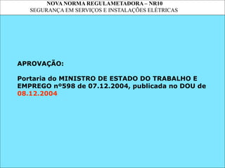 NOVA NORMA REGULAMETADORA – NR10
SEGURANÇA EM SERVIÇOS E INSTALAÇÕES ELÉTRICAS
APROVAÇÃO:
Portaria do MINISTRO DE ESTADO DO TRABALHO E
EMPREGO nº598 de 07.12.2004, publicada no DOU de
08.12.2004
 