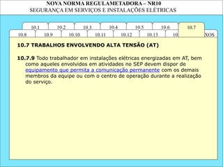 NOVA NORMA REGULAMETADORA – NR10
SEGURANÇA EM SERVIÇOS E INSTALAÇÕES ELÉTRICAS
10.6
ANEXOS
10.14
10.3
10.2 10.4
10.11
10.10
10.1 10.7
10.5
10.13
10.12
10.9
10.8
10.7.9 Todo trabalhador em instalações elétricas energizadas em AT, bem
como aqueles envolvidos em atividades no SEP devem dispor de
equipamento que permita a comunicação permanente com os demais
membros da equipe ou com o centro de operação durante a realização
do serviço.
10.7 TRABALHOS ENVOLVENDO ALTA TENSÃO (AT)
 