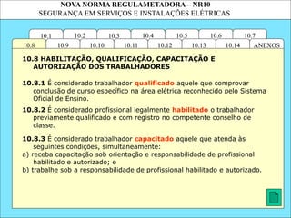 NOVA NORMA REGULAMETADORA – NR10
SEGURANÇA EM SERVIÇOS E INSTALAÇÕES ELÉTRICAS
10.3
10.2 10.4
10.11
10.10
10.1 10.7
10.6
10.5
ANEXOS
10.14
10.13
10.12
10.9
10.8
10.8.1 É considerado trabalhador qualificado aquele que comprovar
conclusão de curso específico na área elétrica reconhecido pelo Sistema
Oficial de Ensino.
10.8.3 É considerado trabalhador capacitado aquele que atenda às
seguintes condições, simultaneamente:
a) receba capacitação sob orientação e responsabilidade de profissional
habilitado e autorizado; e
b) trabalhe sob a responsabilidade de profissional habilitado e autorizado.
10.8 HABILITAÇÃO, QUALIFICAÇÃO, CAPACITAÇÃO E
AUTORIZAÇÃO DOS TRABALHADORES
10.8.2 É considerado profissional legalmente habilitado o trabalhador
previamente qualificado e com registro no competente conselho de
classe.
 