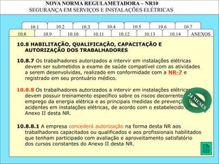 NOVA NORMA REGULAMETADORA – NR10
SEGURANÇA EM SERVIÇOS E INSTALAÇÕES ELÉTRICAS
10.3
10.2 10.4
10.11
10.10
10.1 10.7
10.6
10.5
ANEXOS
10.14
10.13
10.12
10.9
10.8
10.8.7 Os trabalhadores autorizados a intervir em instalações elétricas
devem ser submetidos a exame de saúde compatível com as atividades
a serem desenvolvidas, realizado em conformidade com a NR-7 e
registrado em seu prontuário médico.
10.8.8.1 A empresa concederá autorização na forma desta NR aos
trabalhadores capacitados ou qualificados e aos profissionais habilitados
que tenham participado com avaliação e aproveitamento satisfatório
dos cursos constantes do Anexo II desta NR.
10.8 HABILITAÇÃO, QUALIFICAÇÃO, CAPACITAÇÃO E
AUTORIZAÇÃO DOS TRABALHADORES
10.8.8 Os trabalhadores autorizados a intervir em instalações elétricas
devem possuir treinamento específico sobre os riscos decorrentes do
emprego da energia elétrica e as principais medidas de prevenção de
acidentes em instalações elétricas, de acordo com o estabelecido no
Anexo II desta NR.
24 M
ESES
 
