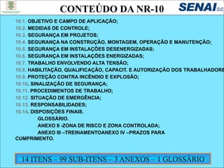 NOVA NORMA REGULAMETADORA – NR10
SEGURANÇA EM SERVIÇOS E INSTALAÇÕES ELÉTRICAS
10.1. OBJETIVO E CAMPO DE APLICAÇÃO;
10.2. MEDIDAS DE CONTROLE;
10.3. SEGURANÇA EM PROJETOS;
10.4. SEGURANÇA NA CONSTRUÇÃO, MONTAGEM, OPERAÇÃO E MANUTENÇÃO;
10.5. SEGURANÇA EM INSTALAÇÕES DESENERGIZADAS;
10.6. SEGURANÇA EM INSTALAÇÕES ENERGIZADAS;
10.7. TRABALHO ENVOLVENDO ALTA TENSÃO;
10.8. HABILITAÇÃO, QUALIFICAÇÃO, CAPACIT. E AUTORIZAÇÃO DOS TRABALHADORE
10.9. PROTEÇÃO CONTRA INCÊNDIO E EXPLOSÃO;
10.10. SINALIZAÇÃO DE SEGURANÇA;
10.11. PROCEDIMENTOS DE TRABALHO;
10.12. SITUAÇÃO DE EMERGÊNCIA;
10.13. RESPONSABILIDADES;
10.14. DISPOSIÇÕES FINAIS.
GLOSSÁRIO.
ANEXO II -ZONA DE RISCO E ZONA CONTROLADA;
ANEXO III –TREINAMENTOANEXO IV –PRAZOS PARA
CUMPRIMENTO.
CONTEÚDO DA NR-10
14 ITENS – 99 SUB-ITENS – 3 ANEXOS – 1 GLOSSÁRIO
 