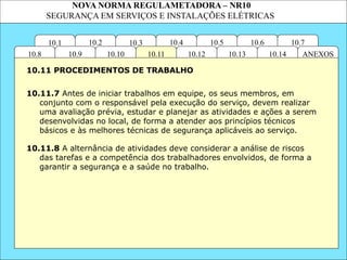 NOVA NORMA REGULAMETADORA – NR10
SEGURANÇA EM SERVIÇOS E INSTALAÇÕES ELÉTRICAS
10.3
10.2 10.4
10.11
10.10
10.1 10.7
10.6
10.5
ANEXOS
10.14
10.13
10.12
10.9
10.8
10.11.7 Antes de iniciar trabalhos em equipe, os seus membros, em
conjunto com o responsável pela execução do serviço, devem realizar
uma avaliação prévia, estudar e planejar as atividades e ações a serem
desenvolvidas no local, de forma a atender aos princípios técnicos
básicos e às melhores técnicas de segurança aplicáveis ao serviço.
10.11.8 A alternância de atividades deve considerar a análise de riscos
das tarefas e a competência dos trabalhadores envolvidos, de forma a
garantir a segurança e a saúde no trabalho.
10.11 PROCEDIMENTOS DE TRABALHO
 