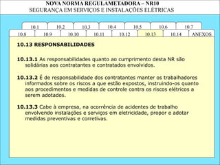 NOVA NORMA REGULAMETADORA – NR10
SEGURANÇA EM SERVIÇOS E INSTALAÇÕES ELÉTRICAS
10.3
10.2 10.4
10.11
10.10
10.1 10.7
10.6
10.5
ANEXOS
10.14
10.13
10.12
10.9
10.8
10.13.1 As responsabilidades quanto ao cumprimento desta NR são
solidárias aos contratantes e contratados envolvidos.
10.13.2 É de responsabilidade dos contratantes manter os trabalhadores
informados sobre os riscos a que estão expostos, instruindo-os quanto
aos procedimentos e medidas de controle contra os riscos elétricos a
serem adotados.
10.13 RESPONSABILIDADES
10.13.3 Cabe à empresa, na ocorrência de acidentes de trabalho
envolvendo instalações e serviços em eletricidade, propor e adotar
medidas preventivas e corretivas.
 