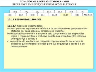 NOVA NORMA REGULAMETADORA – NR10
SEGURANÇA EM SERVIÇOS E INSTALAÇÕES ELÉTRICAS
10.3
10.2 10.4
10.11
10.10
10.1 10.7
10.6
10.5
ANEXOS
10.14
10.13
10.12
10.9
10.8
10.13.4 Cabe aos trabalhadores:
a) zelar pela sua segurança e saúde e a de outras pessoas que possam ser
afetadas por suas ações ou omissões no trabalho;
b) responsabilizar-se com a empresa pelo cumprimento das disposições
legais e regulamentares, inclusive quanto aos procedimentos internos
de segurança e saúde; e
c) comunicar, de imediato, ao responsável pela execução do serviço às
situações que considerar de risco para sua segurança e saúde e a de
outras pessoas.
10.13 RESPONSABILIDADES
 