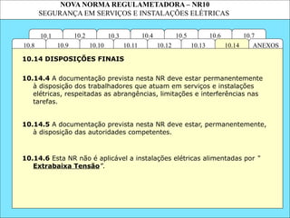 NOVA NORMA REGULAMETADORA – NR10
SEGURANÇA EM SERVIÇOS E INSTALAÇÕES ELÉTRICAS
10.3
10.2 10.4
10.11
10.10
10.1 10.7
10.6
10.5
ANEXOS
10.14
10.13
10.12
10.9
10.8
10.14.4 A documentação prevista nesta NR deve estar permanentemente
à disposição dos trabalhadores que atuam em serviços e instalações
elétricas, respeitadas as abrangências, limitações e interferências nas
tarefas.
10.14.5 A documentação prevista nesta NR deve estar, permanentemente,
à disposição das autoridades competentes.
10.14 DISPOSIÇÕES FINAIS
10.14.6 Esta NR não é aplicável a instalações elétricas alimentadas por “
Extrabaixa Tensão”.
 
