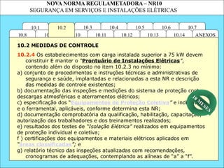 NOVA NORMA REGULAMETADORA – NR10
SEGURANÇA EM SERVIÇOS E INSTALAÇÕES ELÉTRICAS
10.1 10.7
10.6
10.5
10.4
10.3
ANEXOS
10.14
10.13
10.12
10.11
10.10
10.9
10.8
10.2
10.2.4 Os estabelecimentos com carga instalada superior a 75 kW devem
constituir E manter o “Prontuário de Instalações Elétricas”,
contendo além do disposto no item 10.2.3 no mínimo:
a) conjunto de procedimentos e instruções técnicas e administrativas de
segurança e saúde, implantadas e relacionadas a esta NR e descrição
das medidas de controle existentes;
b) documentação das inspeções e medições do sistema de proteção contra
descargas atmosféricas e aterramentos elétricos;
c) especificação dos “Equipamentos de Proteção Coletiva” e individual
e o ferramental, aplicáveis, conforme determina esta NR;
d) documentação comprobatória da qualificação, habilitação, capacitação,
autorização dos trabalhadores e dos treinamentos realizados;
e) resultados dos testes de “Isolação Elétrica” realizados em equipamentos
de proteção individual e coletiva;
f ) certificações dos equipamentos e materiais elétricos aplicados em
“áreas classificadas”; e
g) relatório técnico das inspeções atualizadas com recomendações,
cronogramas de adequações, contemplando as alíneas de “a” a “f”.
10.2 MEDIDAS DE CONTROLE
18 M
ESES
 