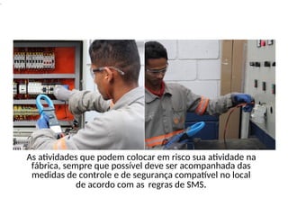 .
As atividades que podem colocar em risco sua atividade na
fábrica, sempre que possível deve ser acompanhada das
medidas de controle e de segurança compatível no local
de acordo com as regras de SMS.
 