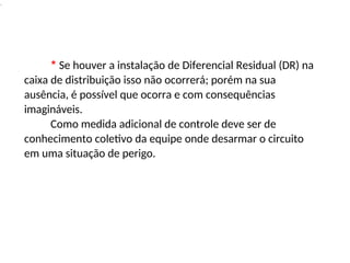 .
* Se houver a instalação de Diferencial Residual (DR) na
caixa de distribuição isso não ocorrerá; porém na sua
ausência, é possível que ocorra e com consequências
imagináveis.
Como medida adicional de controle deve ser de
conhecimento coletivo da equipe onde desarmar o circuito
em uma situação de perigo.
 