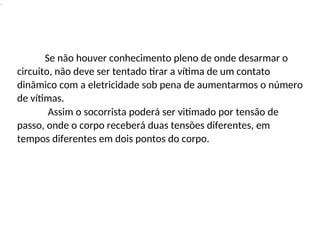 .
Se não houver conhecimento pleno de onde desarmar o
circuito, não deve ser tentado tirar a vítima de um contato
dinâmico com a eletricidade sob pena de aumentarmos o número
de vítimas.
Assim o socorrista poderá ser vitimado por tensão de
passo, onde o corpo receberá duas tensões diferentes, em
tempos diferentes em dois pontos do corpo.
 