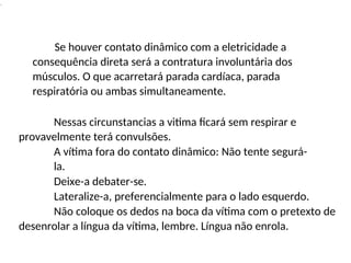 .
Se houver contato dinâmico com a eletricidade a
consequência direta será a contratura involuntária dos
músculos. O que acarretará parada cardíaca, parada
respiratória ou ambas simultaneamente.
Nessas circunstancias a vitima ficará sem respirar e
provavelmente terá convulsões.
A vítima fora do contato dinâmico: Não tente segurá-
la.
Deixe-a debater-se.
Lateralize-a, preferencialmente para o lado esquerdo.
Não coloque os dedos na boca da vítima com o pretexto de
desenrolar a língua da vítima, lembre. Língua não enrola.
 