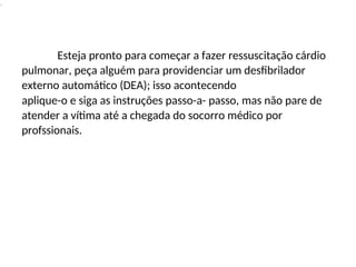 .
Esteja pronto para começar a fazer ressuscitação cárdio
pulmonar, peça alguém para providenciar um desfibrilador
externo automático (DEA); isso acontecendo
aplique-o e siga as instruções passo-a- passo, mas não pare de
atender a vítima até a chegada do socorro médico por
profssionais.
 