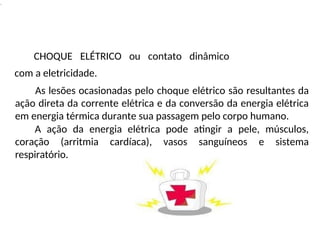 .
CHOQUE ELÉTRICO ou contato dinâmico
com a eletricidade.
As lesões ocasionadas pelo choque elétrico são resultantes da
ação direta da corrente elétrica e da conversão da energia elétrica
em energia térmica durante sua passagem pelo corpo humano.
A ação da energia elétrica pode atingir a pele, músculos,
coração (arritmia cardíaca), vasos sanguíneos e sistema
respiratório.
 