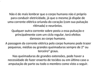 .
Não é de mais lembrar que o corpo humano não é próprio
para conduzir eletricidade, já que o mesmo já dispõe de
uma corrente elétrica oriunda do coração (com sua pulsação
ritimada) e neurônios.
Qualquer outra corrente sobre posta a essa pulsação e
principalmente com um ciclo regular, terá efeitos
danosos ao corpo humano.
A passagem da corrente elétrica pelo corpo humano pode trazer
pequenas, médias ou grandes queimaduras sempre de 2º ou
terceiroº graus.
Nas queimaduras de grandes extensões, pode haver a
necessidade de fazer enxerto de tecidos ou em último caso a
amputação de parte ou todo o membro como visto a seguir.
 