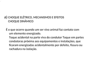 .
É o que ocorre quando um ser vivo animal faz contato com
um elemento energizado.
Toque acidental na parte viva do condutor Toque em partes
condutoras próxima aos equipamentos e instalações, que
ficaram energizadas acidentalmente por defeito, fissura ou
rachadura na isolação.
a) CHOQUE ELÉTRICO, MECANISMOS E EFEITOS
CHOQUE DINÂMICO
 