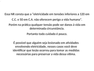 .
Essa NR consta que a “eletricidade em tensões inferiores a 120 em
C.C. e 50 em C.A. não oferecem perigo a vida humana”.
Porém na prática qualquer tensão pode ser danos à vida em
determinada circunstância.
Portanto todo cuidado é pouco.
É possível que alguém seja lesionado em atividades
envolvendo eletricidade, nesses casos você deve
identificar que lesão ocorreu para tomar as medidas
necessárias para preservar a vida dessa vítima.
 