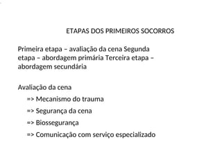 .
ETAPAS DOS PRIMEIROS SOCORROS
Primeira etapa – avaliação da cena Segunda
etapa – abordagem primária Terceira etapa –
abordagem secundária
Avaliação da cena
=> Mecanismo do trauma
=> Segurança da cena
=> Biossegurança
=> Comunicação com serviço especializado
 
