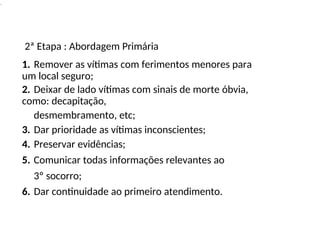 .
2ª Etapa : Abordagem Primária
1. Remover as vítimas com ferimentos menores para
um local seguro;
2. Deixar de lado vítimas com sinais de morte óbvia,
como: decapitação,
desmembramento, etc;
3. Dar prioridade as vítimas inconscientes;
4. Preservar evidências;
5. Comunicar todas informações relevantes ao
3º socorro;
6. Dar continuidade ao primeiro atendimento.
 