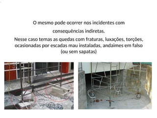 .
O mesmo pode ocorrer nos incidentes com
consequências indiretas.
Nesse caso temas as quedas com fraturas, luxações, torções,
ocasionadas por escadas mau instaladas, andaimes em falso
(ou sem sapatas)
 