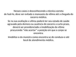 Nesses casos e desconhecendo a técnica correta
de fazê-lo, deve ser evitado o manuseio da vítima até a chegada do
socorro médico.
Se na sua avaliação a vítima poderá ter seu estado de saúde
agravado pela demora ou ausência do socorro a curto prazo,
deverá ser providenciado a imobilização da vítima
procurando “não acertar” a posição em que o corpo se
encontra.
Imobilize-o da maneira como encontra-se de conduza-o até
local de atendimento médico.
 