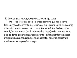 .
transmissão de corrente entre um ou mais condutores e um corpo
animado ou não; nesse caso, haverá uma influência direta das
condições do tempo (umidade relativa do ar) e da temperatura,
que poderão potencializar esse evento; invariavelmente nesses
incidentes as consequências são bastantes severas, causando
queimaduras, explosões e fogo.
b) ARCOS ELÉTRICOS, QUEIMADURAS E QUEDAS
Os arcos elétricos são acidentes comuns quando ocorre
 