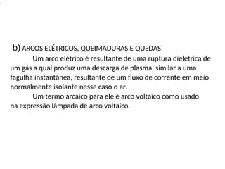 .
b) ARCOS ELÉTRICOS, QUEIMADURAS E QUEDAS
Um arco elétrico é resultante de uma ruptura dielétrica de
um gás a qual produz uma descarga de plasma, similar a uma
fagulha instantânea, resultante de um fluxo de corrente em meio
normalmente isolante nesse caso o ar.
Um termo arcaico para ele é arco voltaico como usado
na expressão lâmpada de arco voltaico.
 