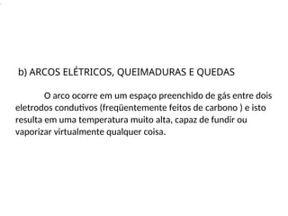 .
O arco ocorre em um espaço preenchido de gás entre dois
eletrodos condutivos (freqüentemente feitos de carbono ) e isto
resulta em uma temperatura muito alta, capaz de fundir ou
vaporizar virtualmente qualquer coisa.
b) ARCOS ELÉTRICOS, QUEIMADURAS E QUEDAS
 